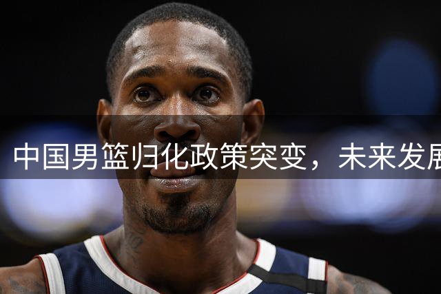 中国男篮归化政策突变，未来发展面临挑战