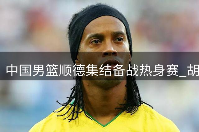 中国男篮顺德集结备战热身赛 胡明轩伤愈归队引关注
