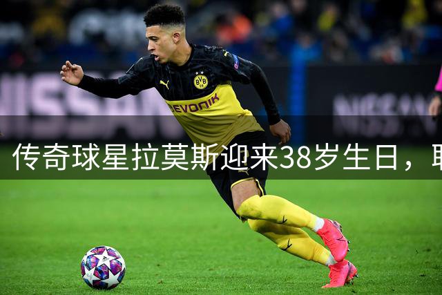 传奇球星拉莫斯迎来38岁生日，职业生涯辉煌时刻回顾