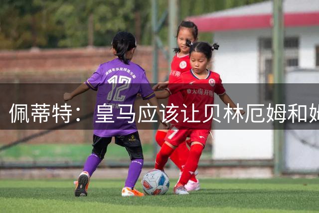 佩蒂特：皇马应该让贝林厄姆和姆巴佩当领袖