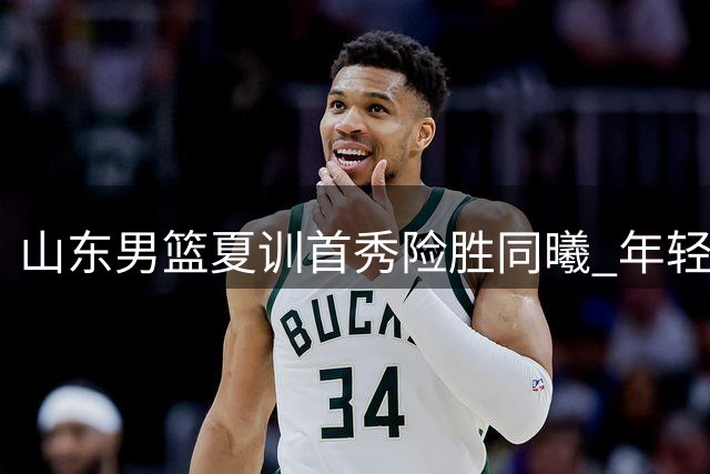 山东男篮夏训首秀险胜同曦 年轻球员表现抢眼
