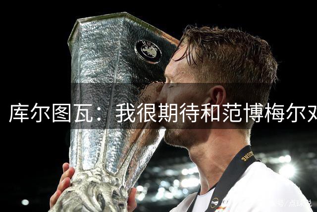库尔图瓦：我很期待和范博梅尔对话；9月份的欧国联我想休息