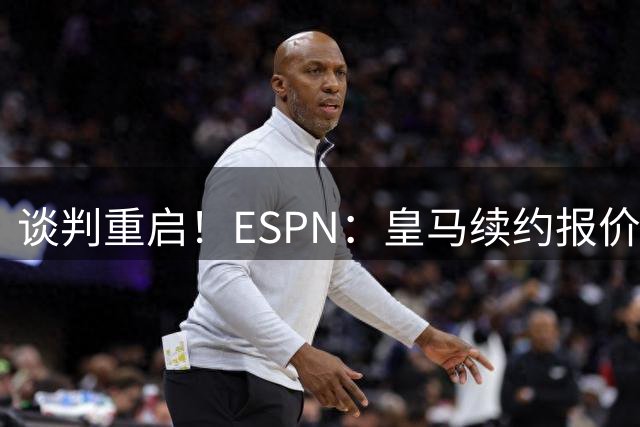 谈判重启！ESPN：皇马续约报价2200万欧元，熊皇加盟阿森纳需1.5亿欧报价
