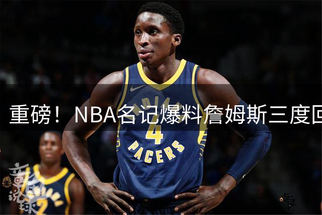 重磅！NBA名记爆料詹姆斯三度回归骑士 阿伦或成三方交易筹码