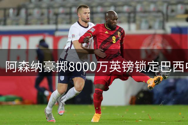 阿森纳豪掷8000万英镑锁定巴西中场核心，英超卫冕之路再添强援