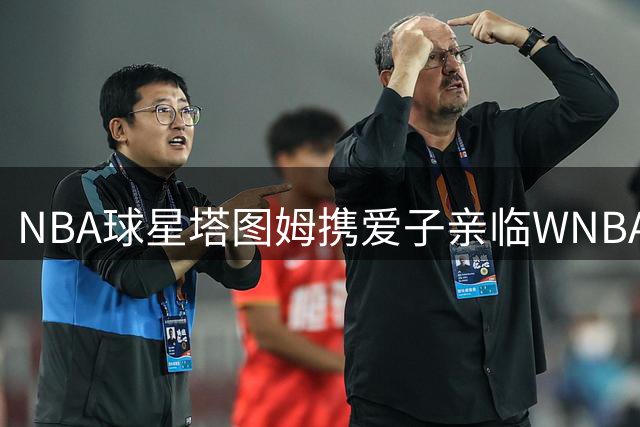 NBA球星塔图姆携爱子亲临WNBA全明星赛场展现篮球传承